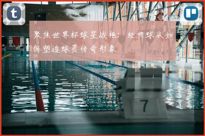 聚焦世界杯球星战袍：经典球衣如何塑造球员传奇形象