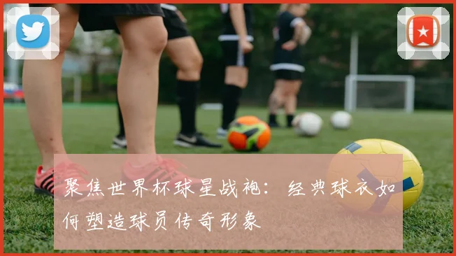 聚焦世界杯球星战袍：经典球衣如何塑造球员传奇形象
