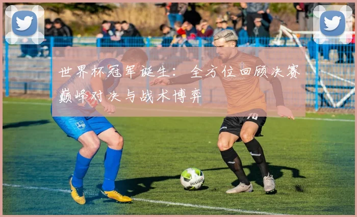 世界杯冠军诞生:全方位回顾决赛巅峰对决与战术博弈
