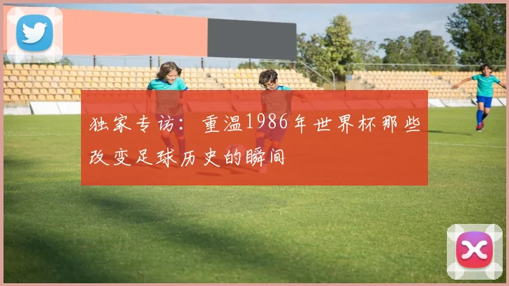 独家专访:重温1986年世界杯那些改变足球历史的瞬间