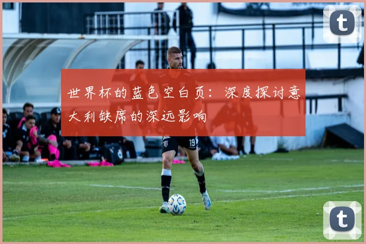 世界杯的蓝色空白页:深度探讨意大利缺席的深远影响