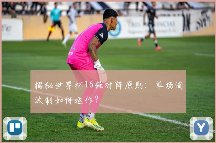揭秘世界杯16强对阵原则：单场淘汰制如何运作？
