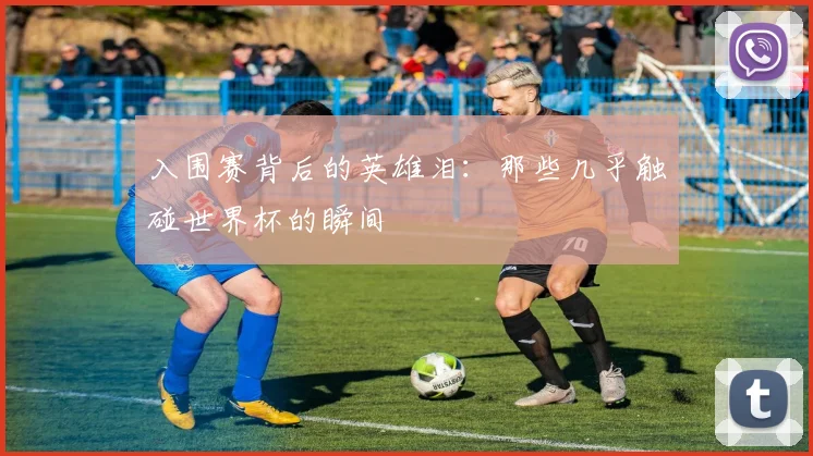 入围赛背后的英雄泪：那些几乎触碰世界杯的瞬间