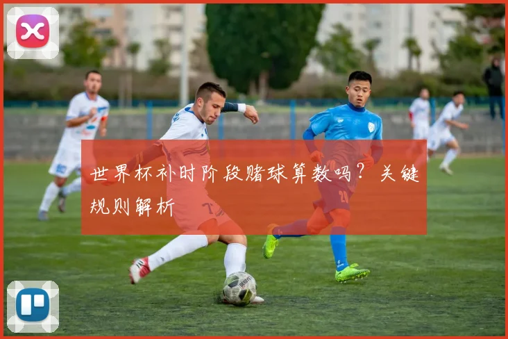 世界杯补时阶段赌球算数吗?关键规则解析