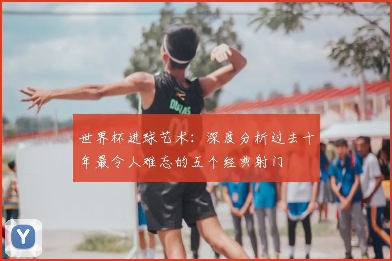 世界杯进球艺术：深度分析过去十年最令人难忘的五个经典射门