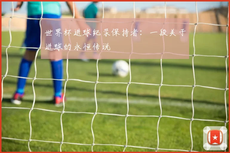世界杯进球纪录保持者：一段关于进球的永恒传说