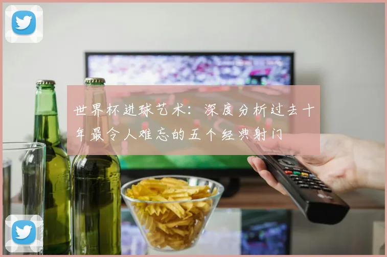 世界杯进球艺术：深度分析过去十年最令人难忘的五个经典射门