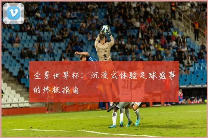 全景世界杯：沉浸式体验足球盛事的终极指南
