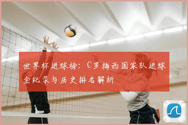 世界杯进球榜：C罗梅西国家队进球全纪录与历史排名解析