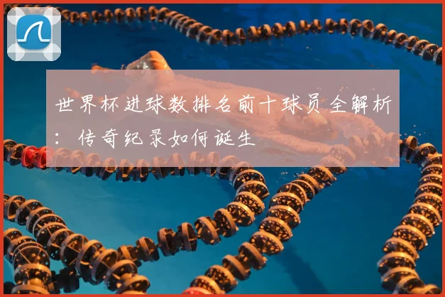 世界杯进球数排名前十球员全解析：传奇纪录如何诞生