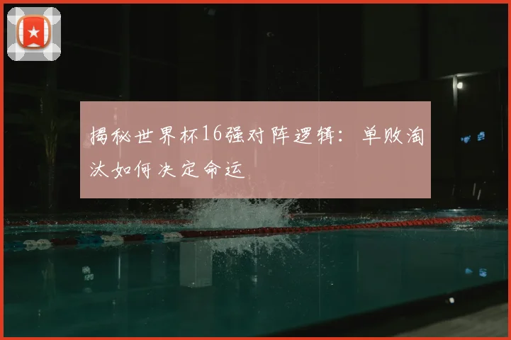 揭秘世界杯16强对阵逻辑：单败淘汰如何决定命运