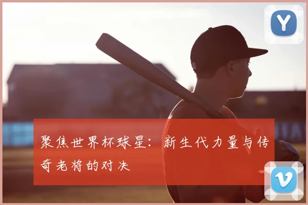 聚焦世界杯球星:新生代力量与传奇老将的对决